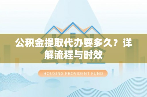 新昌公积金提取代办要多久？详解流程与时效
