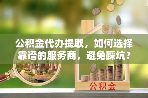 新昌公积金代办提取，如何选择靠谱的服务商，避免踩坑？